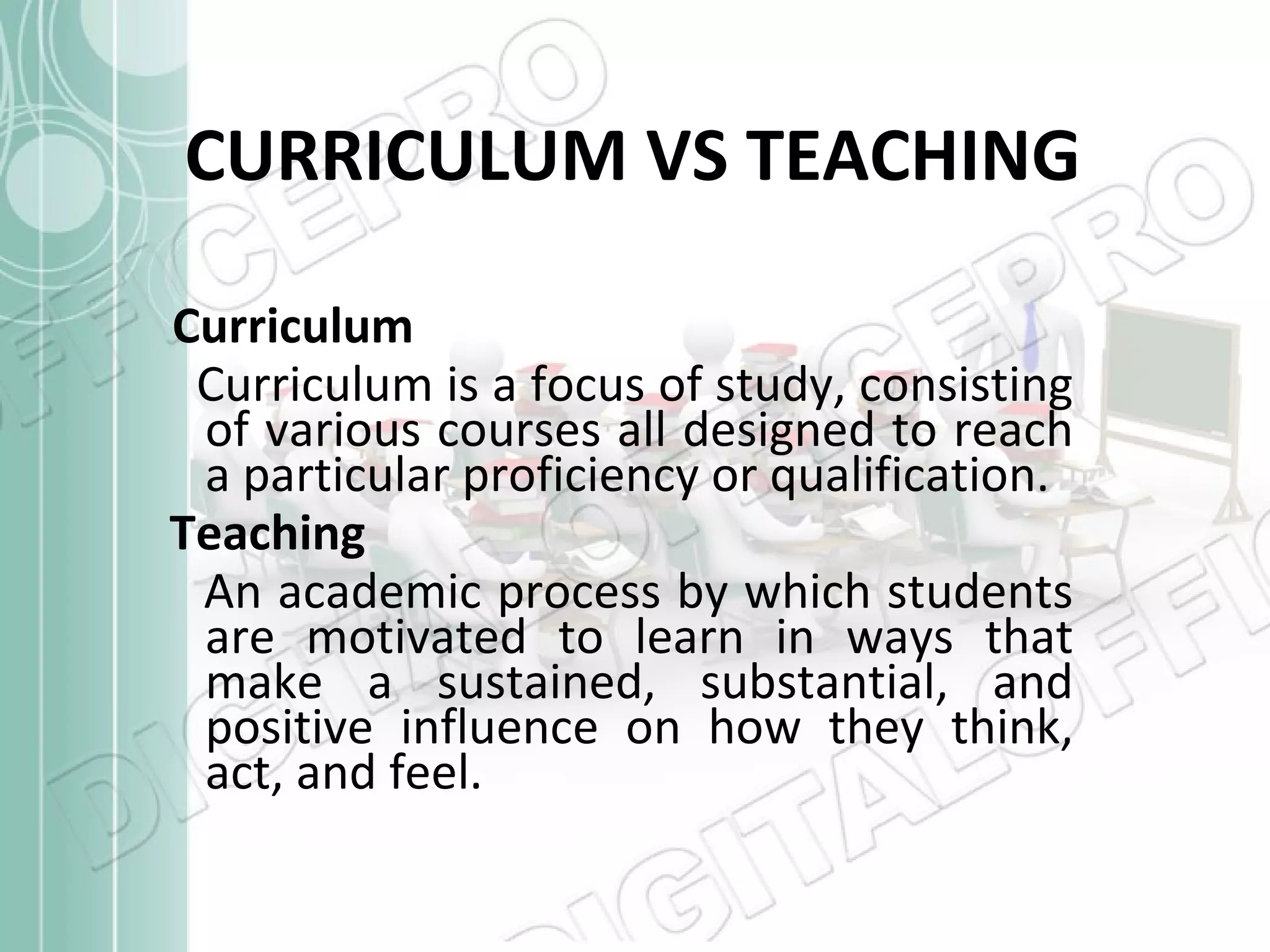 CURRICULUM VS TEACHING Curriculum Curriculum is a focus of study, consisting of various courses all designed to reach a particular proficiency or qualification.  Teaching An academic process by which students are motivated to learn in ways that make a sustained, substantial, and positive influence on how they think, act, and feel. 