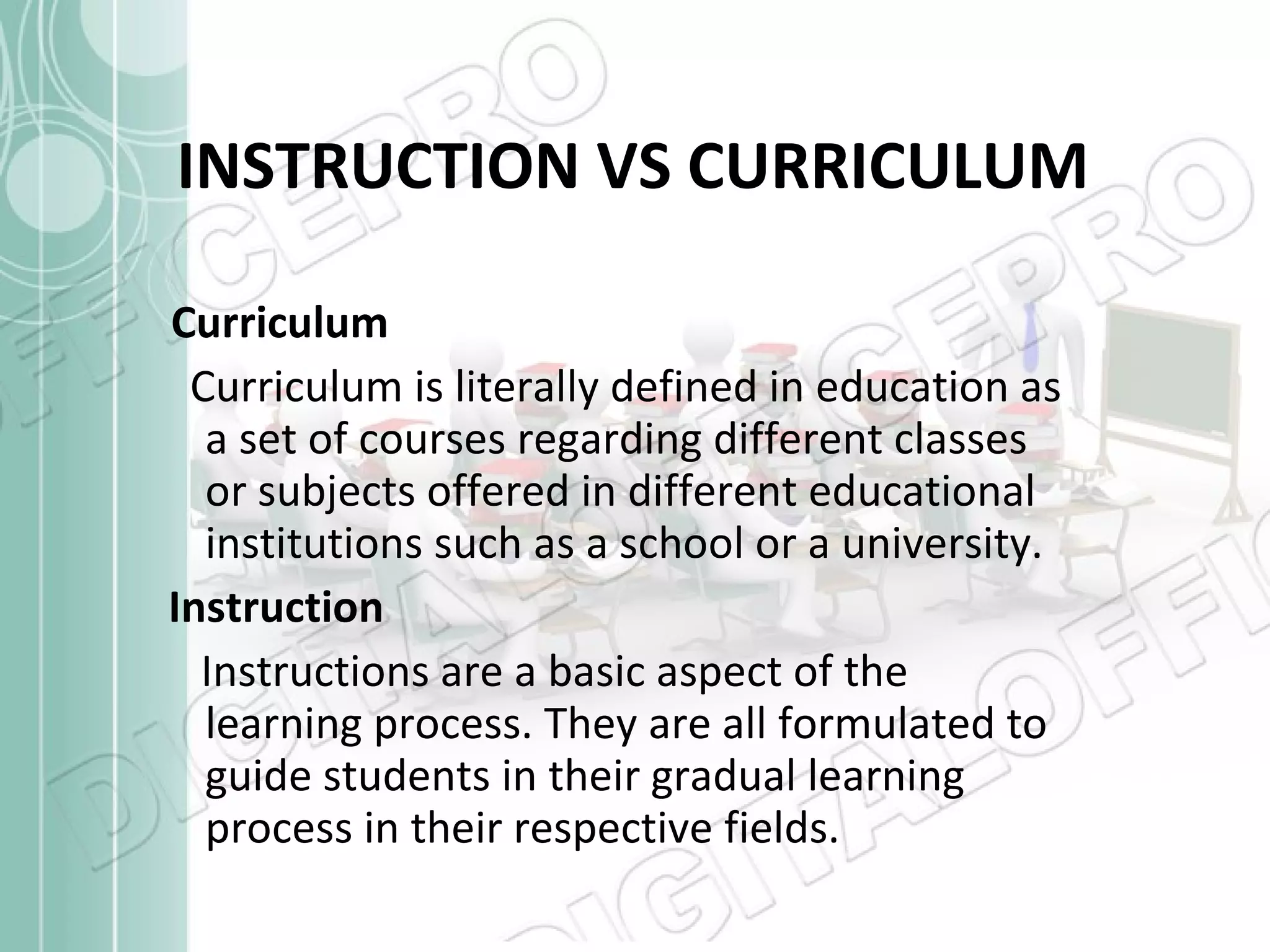 INSTRUCTION VS CURRICULUM Curriculum Curriculum is literally defined in education as a set of courses regarding different classes or subjects offered in different educational  institutions such as a school or a university. Instruction Instructions are a basic aspect of the learning process. They are all formulated to guide students in their gradual learning process in their respective fields.  