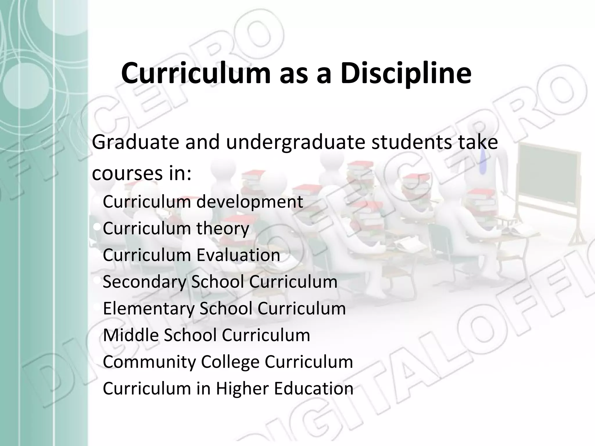 Curriculum as a Discipline Graduate and undergraduate students take courses in: Curriculum development Curriculum theory Curriculum Evaluation Secondary School Curriculum Elementary School Curriculum Middle School Curriculum Community College Curriculum Curriculum in Higher Education 