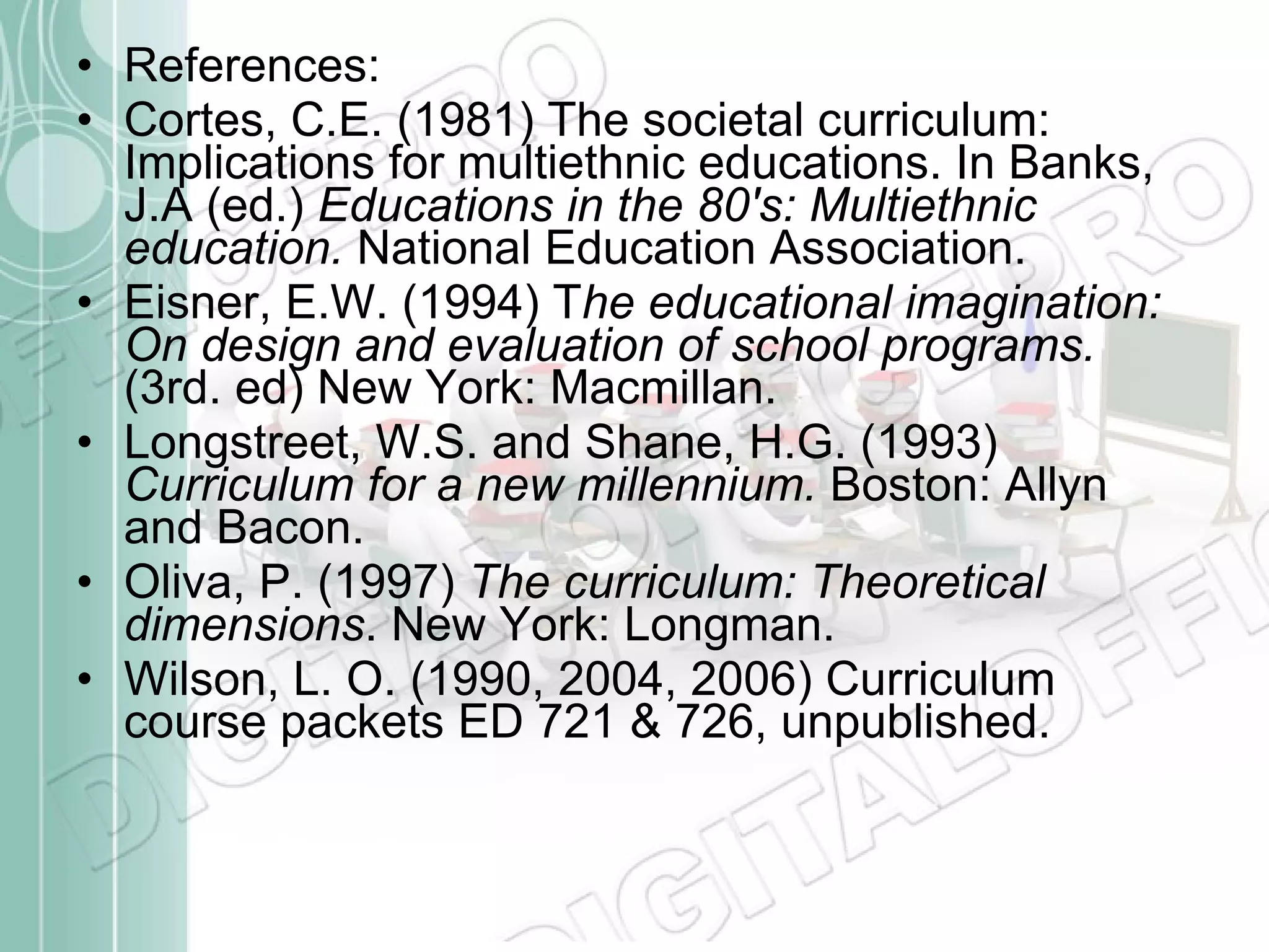 References:  Cortes, C.E. (1981) The societal curriculum: Implications for multiethnic educations. In Banks, J.A (ed.)  Educations in the 80's: Multiethnic education.  National Education Association. Eisner, E.W. (1994) T he educational imagination: On design and evaluation of school programs.  (3rd. ed) New York: Macmillan. Longstreet, W.S. and Shane, H.G. (1993)  Curriculum for a new millennium.  Boston: Allyn and Bacon. Oliva, P. (1997)  The curriculum: Theoretical dimensions . New York: Longman.  Wilson, L. O. (1990, 2004, 2006) Curriculum course packets ED 721 & 726, unpublished. 