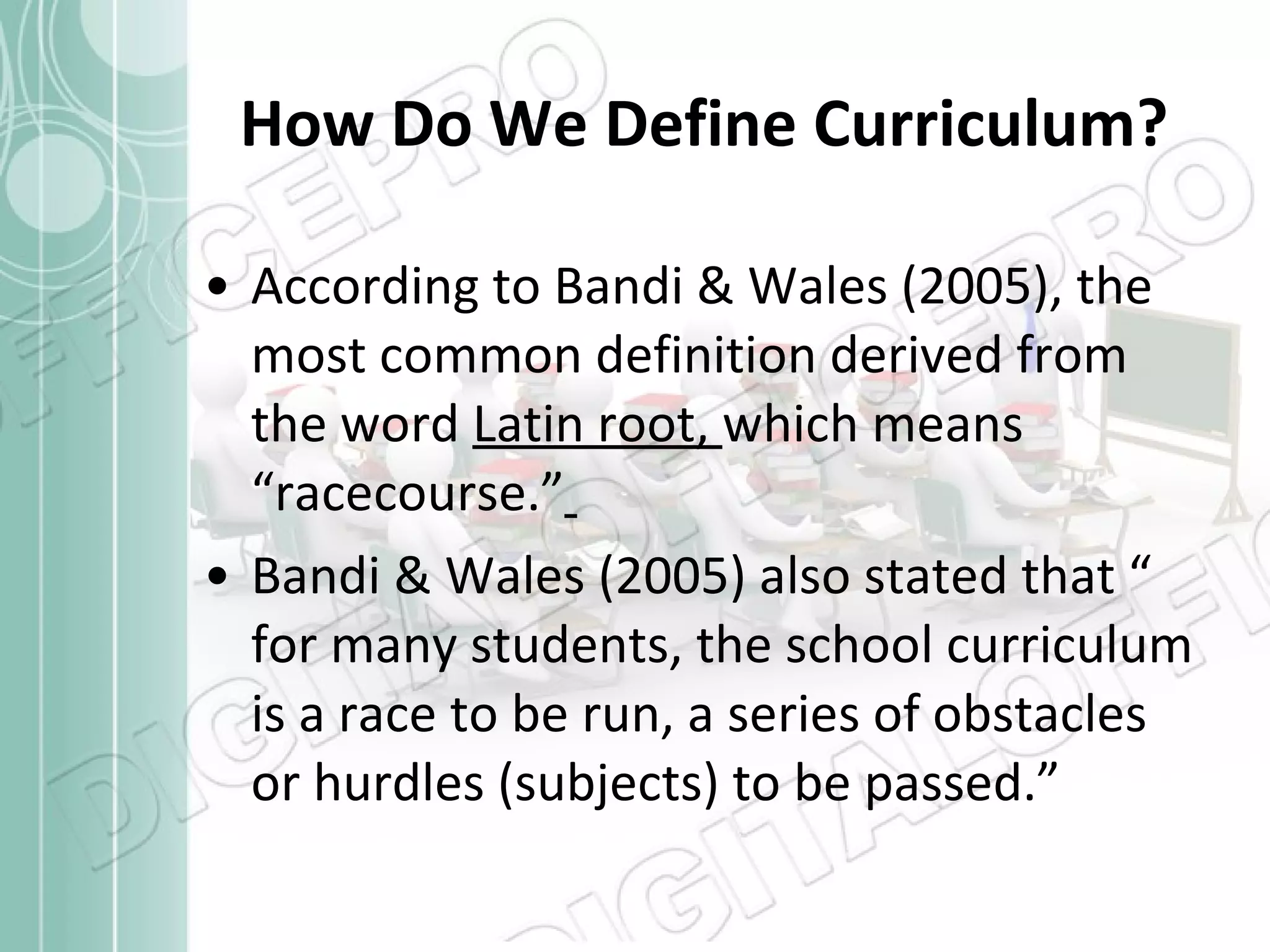 How Do We Define Curriculum? According to Bandi & Wales (2005), the most common definition derived from the word  Latin root,  which means “racecourse.”   Bandi & Wales (2005) also stated that “ for many students, the school curriculum is a race to be run, a series of obstacles or hurdles (subjects) to be passed.” 