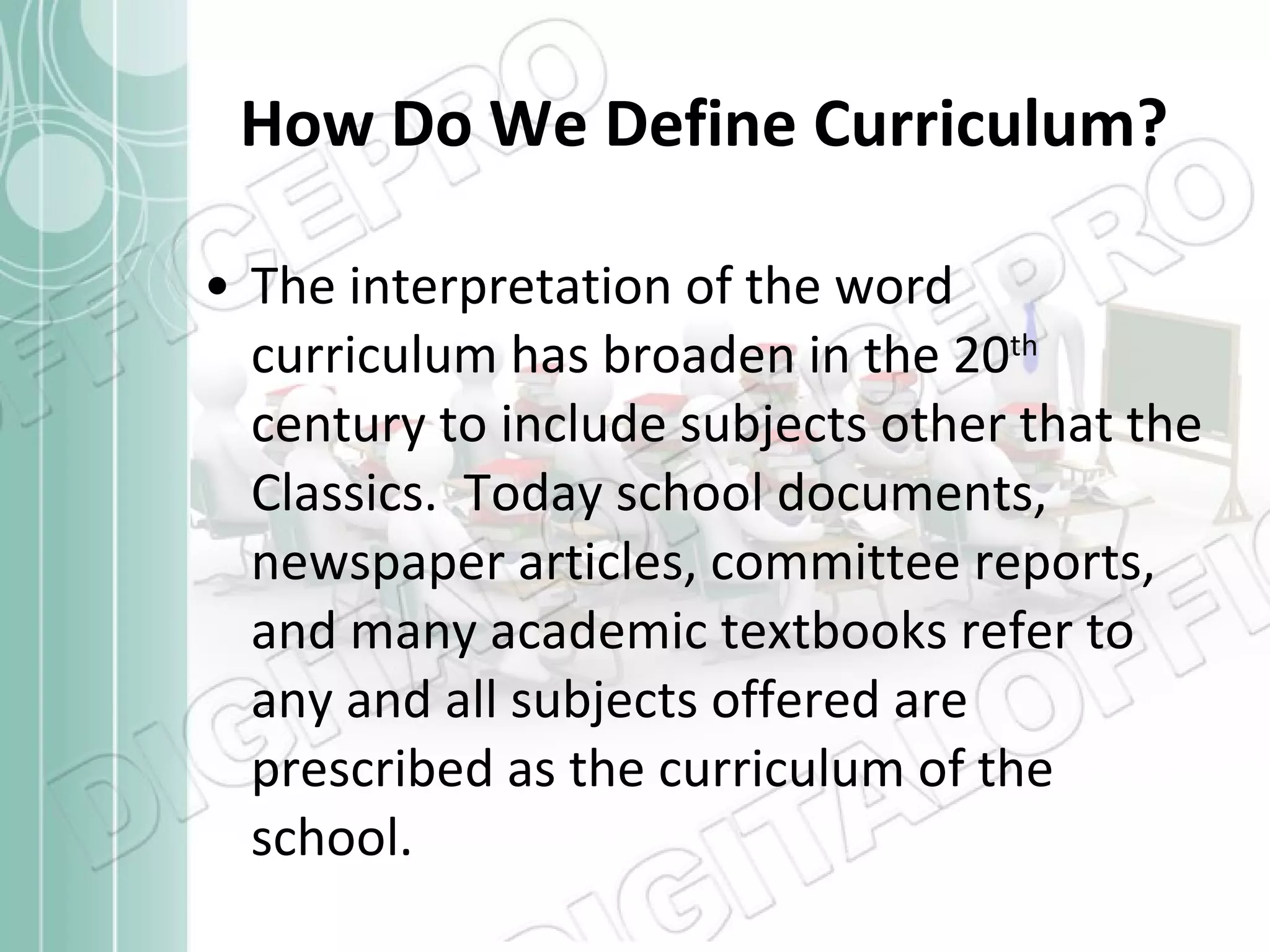 How Do We Define Curriculum? The interpretation of the word curriculum has broaden in the 20 th  century to include subjects other that the Classics.  Today school documents, newspaper articles, committee reports, and many academic textbooks refer to any and all subjects offered are prescribed as the curriculum of the school. 