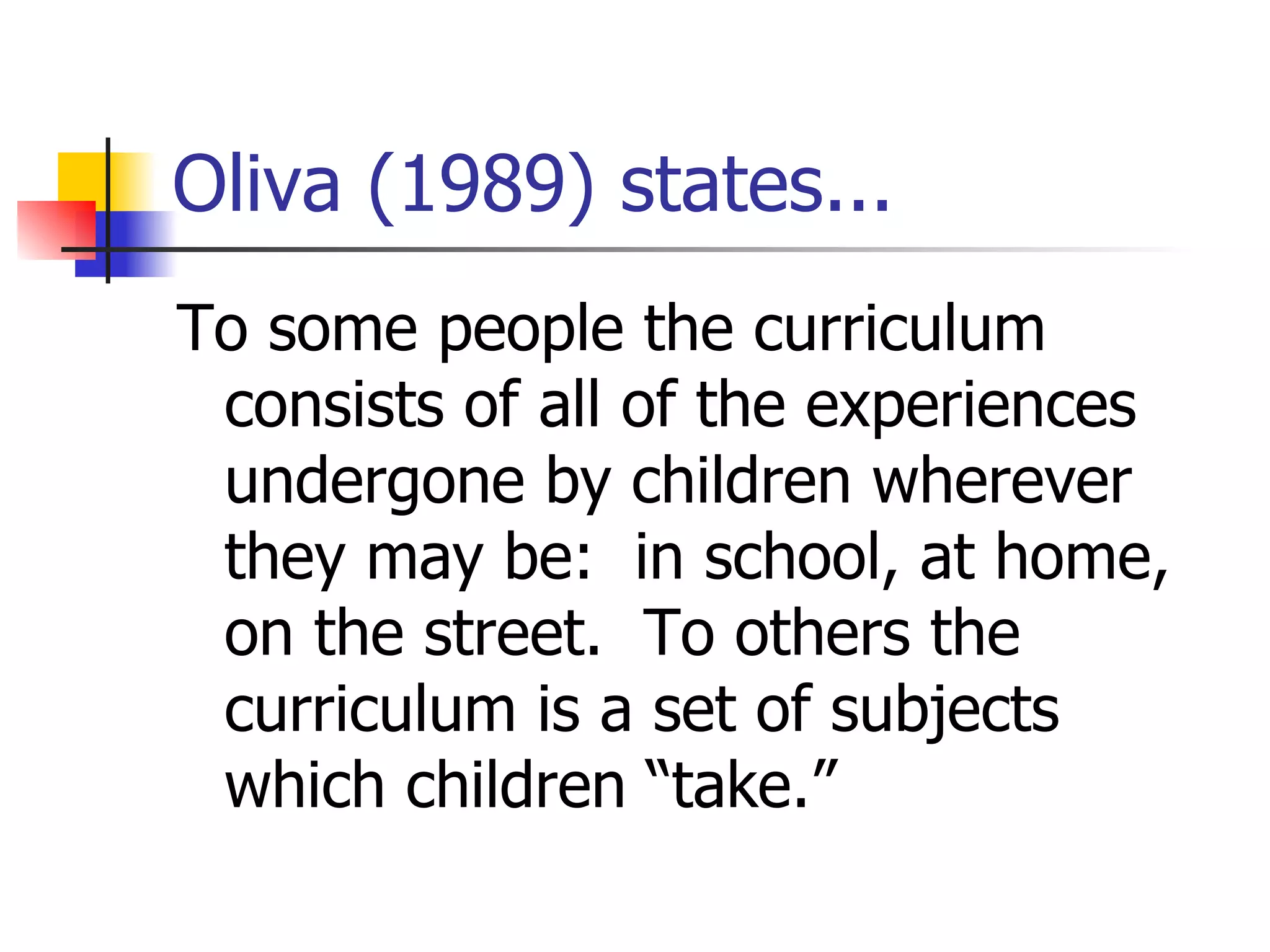 Oliva (1989) states... To some people the curriculum consists of all of the experiences undergone by children wherever they may be:  in school, at home, on the street.  To others the curriculum is a set of subjects which children “take.” 
