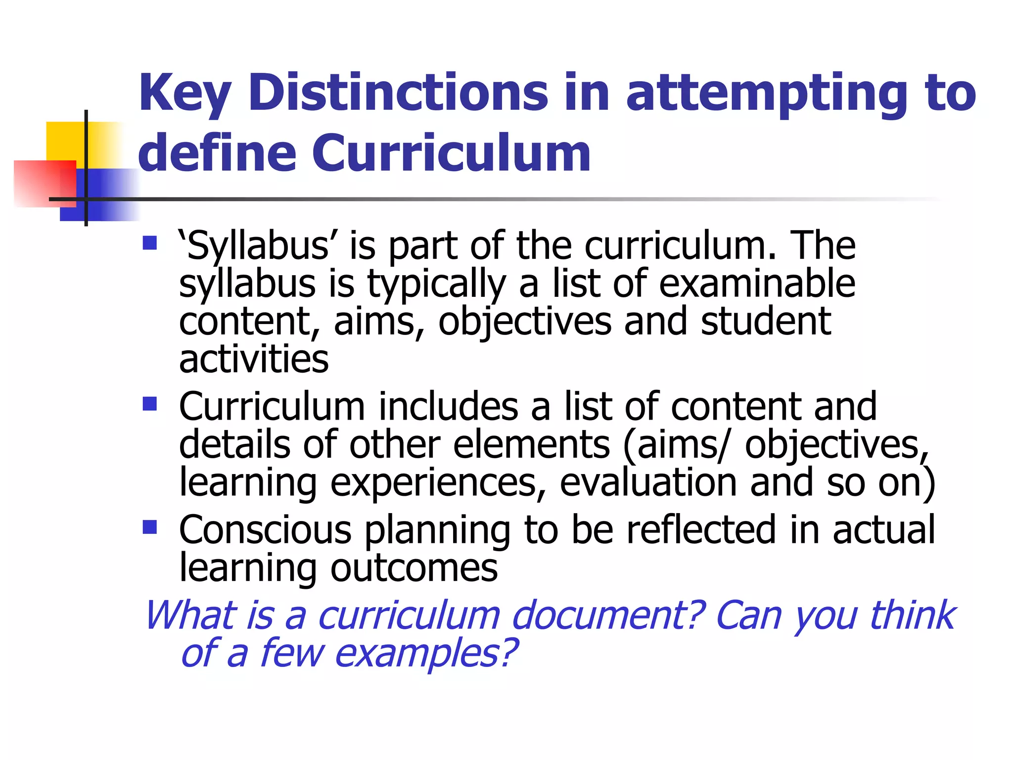 Key Distinctions in attempting to define Curriculum ‘ Syllabus’ is part of the curriculum. The syllabus is typically a list of examinable content, aims, objectives and student activities Curriculum includes a list of content and details of other elements (aims/ objectives, learning experiences, evaluation and so on) Conscious planning to be reflected in actual learning outcomes What is a curriculum document? Can you think of a few examples?   