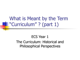 What is Meant by the Term “Curriculum” ? (part 1) ECS Year 1 The Curriculum: Historical and Philosophical Perspectives 
