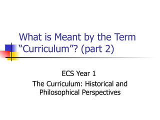 What is Meant by the Term “Curriculum”? (part 2) ECS Year 1  The Curriculum: Historical and Philosophical Perspectives 