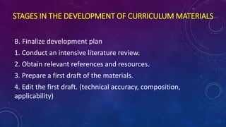 STAGES IN THE DEVELOPMENT OF CURRICULUM MATERIALS
B. Finalize development plan
1. Conduct an intensive literature review.
2. Obtain relevant references and resources.
3. Prepare a first draft of the materials.
4. Edit the first draft. (technical accuracy, composition,
applicability)
 