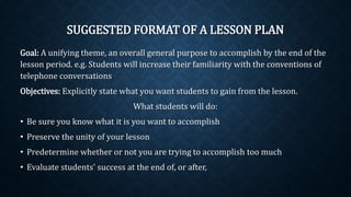 SUGGESTED FORMAT OF A LESSON PLAN
Goal: A unifying theme, an overall general purpose to accomplish by the end of the
lesson period. e.g. Students will increase their familiarity with the conventions of
telephone conversations
Objectives: Explicitly state what you want students to gain from the lesson.
What students will do:
• Be sure you know what it is you want to accomplish
• Preserve the unity of your lesson
• Predetermine whether or not you are trying to accomplish too much
• Evaluate students' success at the end of, or after,
 