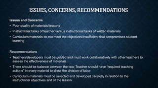 ISSUES, CONCERNS, RECOMMENDATIONS
Issues and Concerns
• Poor quality of materials/lessons
• Instructional tasks of teacher versus instructional tasks of written materials
• Curriculum materials do not meet the objectives/insufficient that compromises student
learning
Recommendations
• Teachers/developers must be guided and must work collaboratively with other teachers to
assess the effectiveness of materials
• There should be balance between the two; Teacher should have “required teaching
actions” in every material to show the division of labor
• Curriculum materials must be selected and developed carefully in relation to the
instructional objectives and of the lesson
 
