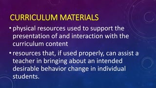 CURRICULUM MATERIALS
• physical resources used to support the
presentation of and interaction with the
curriculum content
• resources that, if used properly, can assist a
teacher in bringing about an intended
desirable behavior change in individual
students.
 