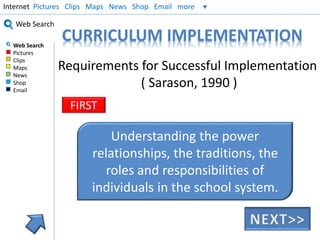 Internet Pictures Clips Maps News Shop Email more 
Web Search 
Web Search 
Pictures 
Clips 
Maps 
News 
Shop 
Email 
CURRICULUM IMPLEMENTATION 
Requirements for Successful Implementation 
( Sarason, 1990 ) 
FIRST 
Understanding the power 
relationships, the traditions, the 
roles and responsibilities of 
individuals in the school system. 
 