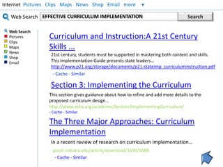 Internet Pictures Clips Maps News Shop Email more 
Web Search 
Web Search 
Pictures 
Clips 
Maps 
News 
Shop 
Email 
EFFECTIVE CURRICULUM IMPLEMENTATION Search 
Curriculum and Instruction:A 21st Century 
Skills ... 
21st century, students must be supported in mastering both content and skills. 
This Implementation Guide presents state leaders… 
http://www.p21.org/storage/documents/p21-stateimp_curriculuminstruction.pdf 
- Cache - Similar 
Section 3: Implementing the Curriculum 
This section gives guidance about how to refine and add more details to the 
proposed curriculum design… 
http://www.asha.org/academic/Section3ImplementingCurriculum/ 
- Cache - Similar 
The Three Major Approaches: Curriculum 
Implementation 
In a recent review of research on curriculum implementation… 
josotl.indiana.edu/article/download/1690/1688 
- Cache - Similar 
 
