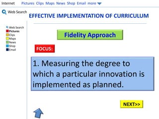 Internet Pictures Clips Maps News Shop Email more 
Web Search 
Web Search 
Pictures 
Clips 
Maps 
News 
Shop 
Email 
EFFECTIVE IMPLEMENTATION OF CURRICULUM 
Fidelity Approach 
FOCUS: 
1. Measuring the degree to 
which a particular innovation is 
implemented as planned. 
NEXT>> 
 