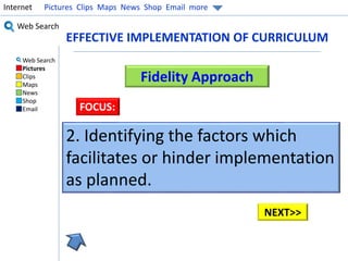 Internet Pictures Clips Maps News Shop Email more 
Web Search 
Web Search 
Pictures 
Clips 
Maps 
News 
Shop 
Email 
EFFECTIVE IMPLEMENTATION OF CURRICULUM 
Fidelity Approach 
FOCUS: 
2. Identifying the factors which 
facilitates or hinder implementation 
as planned. 
NEXT>> 
 