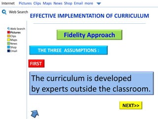 Internet Pictures Clips Maps News Shop Email more 
Web Search 
Web Search 
Pictures 
Clips 
Maps 
News 
Shop 
Email 
EFFECTIVE IMPLEMENTATION OF CURRICULUM 
Fidelity Approach 
THE THREE ASSUMPTIONS : 
FIRST 
The curriculum is developed 
by experts outside the classroom. 
NEXT>> 
 