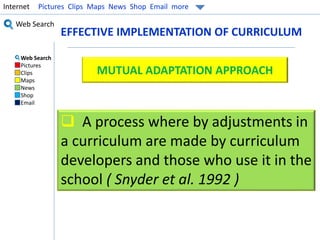 Internet Pictures Clips Maps News Shop Email more 
Web Search 
EFFECTIVE IMPLEMENTATION OF CURRICULUM 
Web Search 
Pictures 
Clips 
Maps 
News 
Shop 
Email 
MUTUAL ADAPTATION APPROACH 
 A process where by adjustments in 
a curriculum are made by curriculum 
developers and those who use it in the 
school ( Snyder et al. 1992 ) 
 