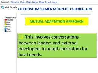 Internet Pictures Clips Maps News Shop Email more 
Web Search 
Web Search 
Pictures 
Clips 
Maps 
News 
Shop 
Email 
EFFECTIVE IMPLEMENTATION OF CURRICULUM 
MUTUAL ADAPTATION APPROACH 
 This involves conversations 
between leaders and external 
developers to adapt curriculum for 
local needs. 
 