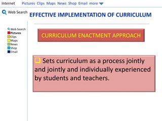 Internet Pictures Clips Maps News Shop Email more 
Web Search 
Web Search 
Pictures 
Clips 
Maps 
News 
Shop 
Email 
EFFECTIVE IMPLEMENTATION OF CURRICULUM 
CURRICULUM ENACTMENT APPROACH 
 Sets curriculum as a process jointly 
and jointly and individually experienced 
by students and teachers. 
 