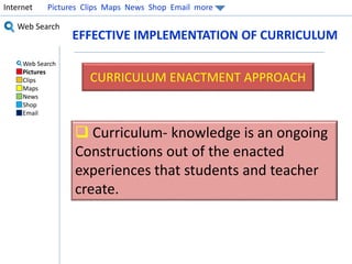Internet Pictures Clips Maps News Shop Email more 
Web Search 
Web Search 
Pictures 
Clips 
Maps 
News 
Shop 
Email 
EFFECTIVE IMPLEMENTATION OF CURRICULUM 
CURRICULUM ENACTMENT APPROACH 
 Curriculum- knowledge is an ongoing 
Constructions out of the enacted 
experiences that students and teacher 
create. 
 