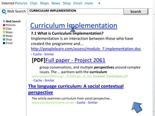 Internet Pictures Clips Maps News Shop Email more 
CURRICULUM IMPLEMENTATION Search 
Curriculum Implementation 
Web Search 
Web Search 
Pictures 
Clips 
Maps 
News 
Shop 
Email 
7.1 What is Curriculum Implementation? 
Implementation is an interaction between those who have 
created the programme and... 
http://peoplelearn.com/assess/module_7.implementation.doc 
- Cache - Similar 
[PDF]Full paper - Project 2061 
group conversations, and multiple perspectives around complex 
issues. The ... partners with the curriculum 
www.project2061.org/.../CoDesign_of_the_Enacted_Curriculum.pdf 
- Cache - Similar 
The language curriculum: A social contextual 
perspective 
The article examines curriculum from social perspective... 
www.yourdomainname.co.uk/ - Cache - Similar 
 