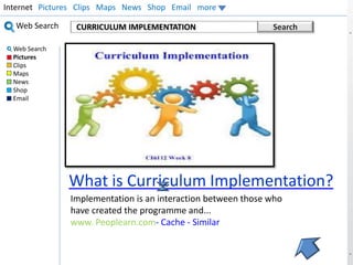 Internet Pictures Clips Maps News Shop Email more 
CURRICULUM IMPLEMENTATION Search 
Insert Your Picture 
What is Curriculum Implementation? 
Web Search 
Web Search 
Pictures 
Clips 
Maps 
News 
Shop 
Email 
Implementation is an interaction between those who 
have created the programme and... 
www. Peoplearn.com- Cache - Similar 
 