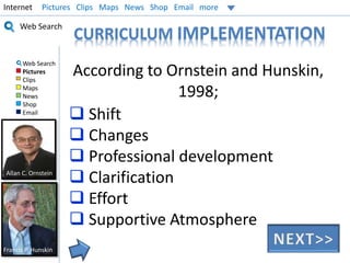 Internet Pictures Clips Maps News Shop Email more 
Web Search 
Web Search 
Pictures 
Clips 
Maps 
News 
Shop 
Email 
CURRICULUM IMPLEMENTATION 
According to Ornstein and Hunskin, 
1998; 
 Shift 
 Changes 
 Professional development 
 Clarification 
 Effort 
 Supportive Atmosphere 
Allan C. Ornstein 
Francis P. Hunskin 
 