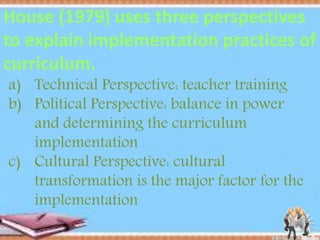 a) Technical Perspective: teacher training
b) Political Perspective: balance in power
and determining the curriculum
implementation
c) Cultural Perspective: cultural
transformation is the major factor for the
implementation
House (1979) uses three perspectives
to explain implementation practices of
curriculum.
 