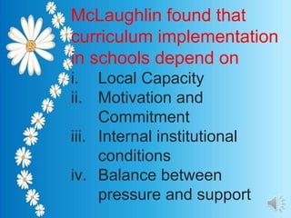 McLaughlin found that
curriculum implementation
in schools depend on
i. Local Capacity
ii. Motivation and
Commitment
iii. Internal institutional
conditions
iv. Balance between
pressure and support
 