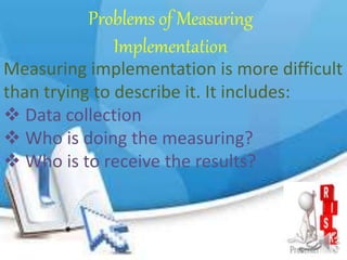 Problems of Measuring
Implementation
Measuring implementation is more difficult
than trying to describe it. It includes:
 Data collection
 Who is doing the measuring?
 Who is to receive the results?
 