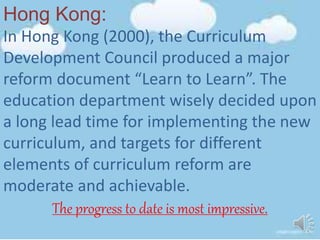 Hong Kong:
In Hong Kong (2000), the Curriculum
Development Council produced a major
reform document “Learn to Learn”. The
education department wisely decided upon
a long lead time for implementing the new
curriculum, and targets for different
elements of curriculum reform are
moderate and achievable.
The progress to date is most impressive.
 