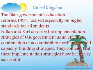 United Kingdom
The Blair government’s education
reforms,1997, focused especially on higher
standards for all students.
Fullan and Earl describe the implementation
strategies of U.K government as an effective
combination of accountability mechanisms and
capacity-building strategies. They contend that
these implementation strategies have been very
successful.
 