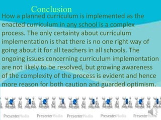 Conclusion
How a planned curriculum is implemented as the
enacted curriculum in any school is a complex
process. The only certainty about curriculum
implementation is that there is no one right way of
going about it for all teachers in all schools. The
ongoing issues concerning curriculum implementation
are not likely to be resolved, but growing awareness
of the complexity of the process is evident and hence
more reason for both caution and guarded optimism.
 