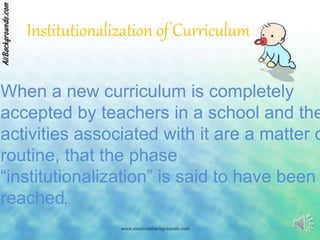 Institutionalization of Curriculum
When a new curriculum is completely
accepted by teachers in a school and the
activities associated with it are a matter o
routine, that the phase
“institutionalization” is said to have been
reached.
 
