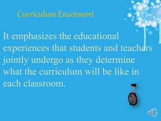 Curriculum Enactment
It emphasizes the educational
experiences that students and teachers
jointly undergo as they determine
what the curriculum will be like in
each classroom.
 