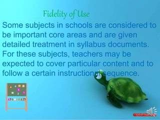 Fidelity of Use
Some subjects in schools are considered to
be important core areas and are given
detailed treatment in syllabus documents.
For these subjects, teachers may be
expected to cover particular content and to
follow a certain instructional sequence.
 