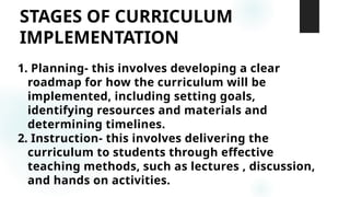 STAGES OF CURRICULUM
IMPLEMENTATION
1. Planning- this involves developing a clear
roadmap for how the curriculum will be
implemented, including setting goals,
identifying resources and materials and
determining timelines.
2. Instruction- this involves delivering the
curriculum to students through effective
teaching methods, such as lectures , discussion,
and hands on activities.
 