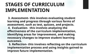 STAGES OF CURRICULUM
IMPLEMENTATION
3. Assessment- this involves evaluating student
learning and progress through various forms of
assessment, such as test, quizzes, and projects.
4. Evaluation- this involves analyzing the
effectiveness of the curriculum implementation,
identifying areas for improvement, and making
necessary changes to improve student learning
outcomes.
5. Reflection- this involves reflecting on the curriculum
implementation process and using insights gained to
improve future implementation.
 
