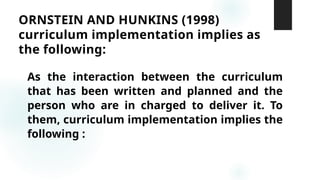 ORNSTEIN AND HUNKINS (1998)
curriculum implementation implies as
the following:
As the interaction between the curriculum
that has been written and planned and the
person who are in charged to deliver it. To
them, curriculum implementation implies the
following :
 