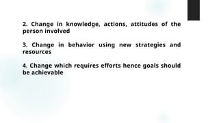 2. Change in knowledge, actions, attitudes of the
person involved
3. Change in behavior using new strategies and
resources
4. Change which requires efforts hence goals should
be achievable
 