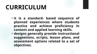 CURRICULUM
• it is a standard- based sequence of
planned experiences where students
practice and achieve proficiency in
content and applied learning skills.
• designs generally provide instructional
suggestions, scripts, lesson plans, and
assessment options related to a set of
objectives.
 