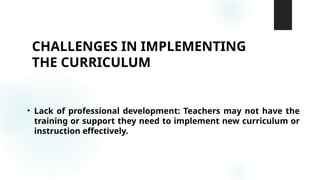 CHALLENGES IN IMPLEMENTING
THE CURRICULUM
• Lack of professional development: Teachers may not have the
training or support they need to implement new curriculum or
instruction effectively.
 