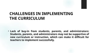 CHALLENGES IN IMPLEMENTING
THE CURRICULUM
• Lack of buy-in from students, parents, and administrators:
Students, parents, and administrators may not be supportive of
new curriculum or instruction, which can make it difficult for
teachers to implement successfully.
 