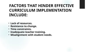 FACTORS THAT HINDER EFFECTIVE
CURRICULUM IMPLEMENTATION
INCLUDE:
• Lack of resources.
• Resistance to change.
• Time constraints.
• Inadequate teacher training.
• Misalignment with student needs.
 