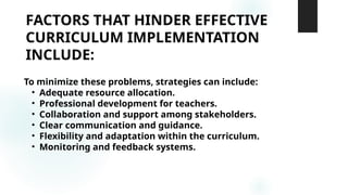 FACTORS THAT HINDER EFFECTIVE
CURRICULUM IMPLEMENTATION
INCLUDE:
To minimize these problems, strategies can include:
• Adequate resource allocation.
• Professional development for teachers.
• Collaboration and support among stakeholders.
• Clear communication and guidance.
• Flexibility and adaptation within the curriculum.
• Monitoring and feedback systems.
 