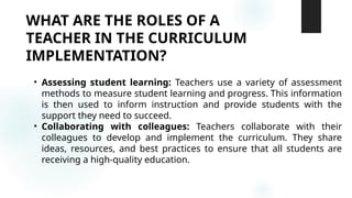 WHAT ARE THE ROLES OF A
TEACHER IN THE CURRICULUM
IMPLEMENTATION?
• Assessing student learning: Teachers use a variety of assessment
methods to measure student learning and progress. This information
is then used to inform instruction and provide students with the
support they need to succeed.
• Collaborating with colleagues: Teachers collaborate with their
colleagues to develop and implement the curriculum. They share
ideas, resources, and best practices to ensure that all students are
receiving a high-quality education.
 