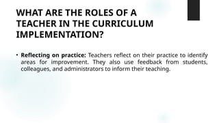 WHAT ARE THE ROLES OF A
TEACHER IN THE CURRICULUM
IMPLEMENTATION?
• Reflecting on practice: Teachers reflect on their practice to identify
areas for improvement. They also use feedback from students,
colleagues, and administrators to inform their teaching.
 