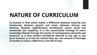 NATURE OF CURRICULUM
Curriculum is that which makes a difference between maturity and
immaturity, between growth and stasis, between literacy and
illiteracy, between sophistication (intellectual, moral, social and
emotional) and simplicity. It is the accumulated heritage of man’s
knowledge filtered through the prisms of contemporary demands and
pressures. It is that wisdom considered relevant to any age in any
given location. It is that we choose from our vast amount of heritage
of wisdom to make a difference in the life of man.
 