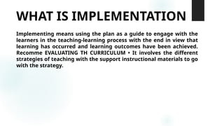 WHAT IS IMPLEMENTATION
Implementing means using the plan as a guide to engage with the
learners in the teaching-learning process with the end in view that
learning has occurred and learning outcomes have been achieved.
Recomme EVALUATING TH CURRICULUM • It involves the different
strategies of teaching with the support instructional materials to go
with the strategy.
 