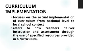 CURRICULUM
IMPLEMENTATION
• focuses on the actual implementation
of curriculum from national level to
local school context
• refers to how teachers deliver
instruction and assessment through
the use of specified resources provided
in a curriculum.
 