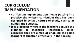 CURRICULUM
IMPLEMENTATION
• Curriculum implementation means putting into
practice the written curriculum that has been
designed in syllabi, course of study, curricular
guides and subjects.
• It is a process wherein the learners acquire the
planned or intended knowledge, skills,
attitudes that are aimed at enabling the same
learners to function effectively in the society.
 
